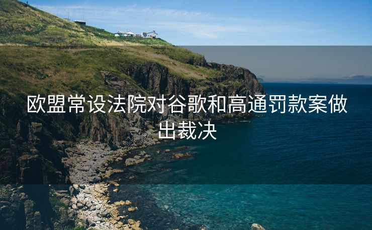 欧盟常设法院对谷歌和高通罚款案做出裁决