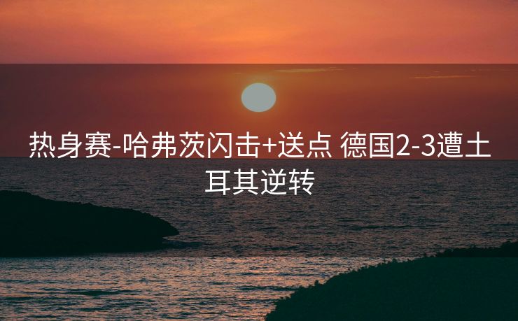 热身赛-哈弗茨闪击+送点 德国2-3遭土耳其逆转