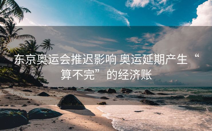 东京奥运会推迟影响 奥运延期产生“算不完”的经济账
