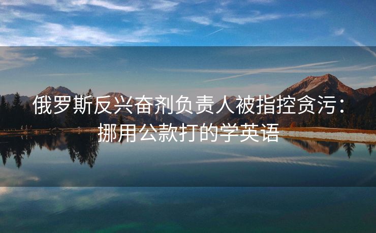 俄罗斯反兴奋剂负责人被指控贪污：挪用公款打的学英语
