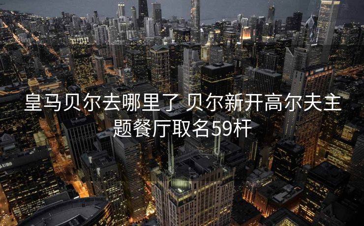 皇马贝尔去哪里了 贝尔新开高尔夫主题餐厅取名59杆