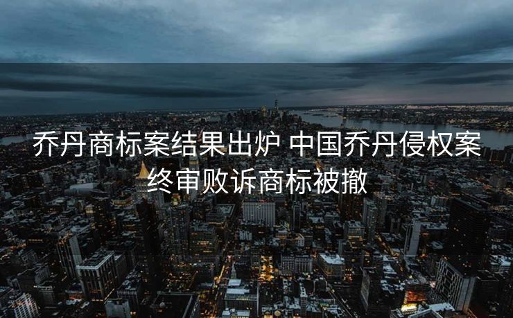 乔丹商标案结果出炉 中国乔丹侵权案终审败诉商标被撤
