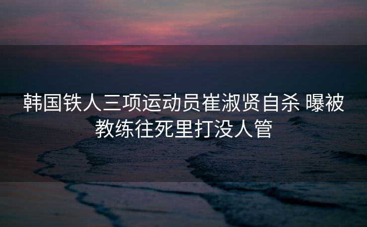 韩国铁人三项运动员崔淑贤自杀 曝被教练往死里打没人管