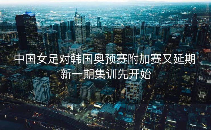 中国女足对韩国奥预赛附加赛又延期 新一期集训先开始