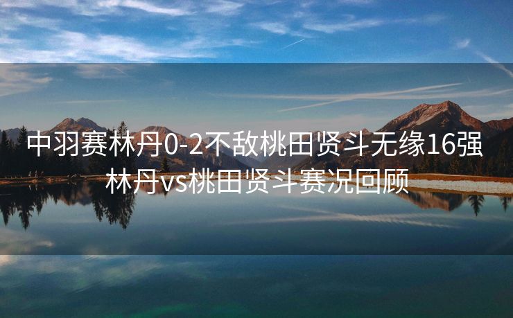 中羽赛林丹0-2不敌桃田贤斗无缘16强 林丹vs桃田贤斗赛况回顾