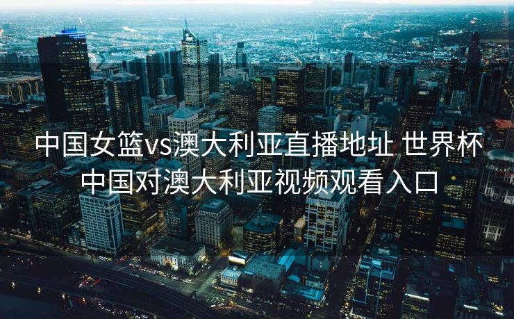 中国女篮vs澳大利亚直播地址 世界杯中国对澳大利亚视频观看入口