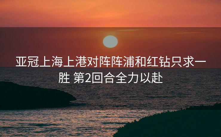 亚冠上海上港对阵阵浦和红钻只求一胜 第2回合全力以赴