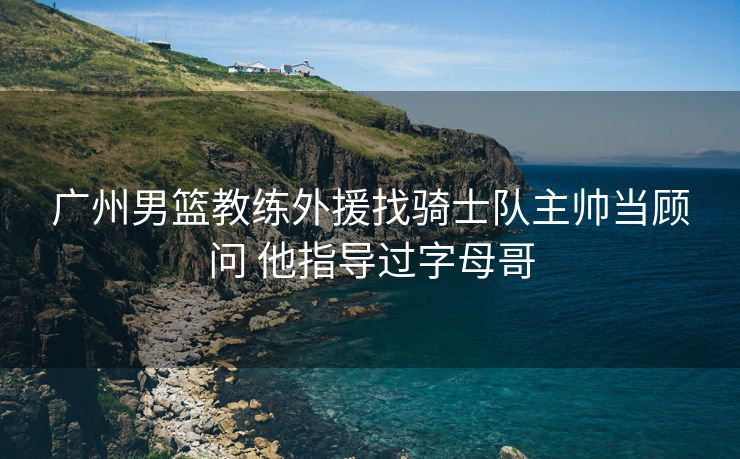 广州男篮教练外援找骑士队主帅当顾问 他指导过字母哥