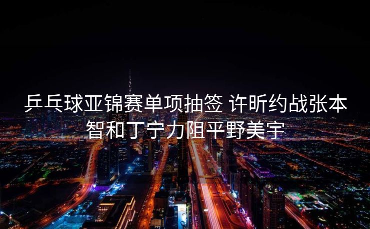 乒乓球亚锦赛单项抽签 许昕约战张本智和丁宁力阻平野美宇