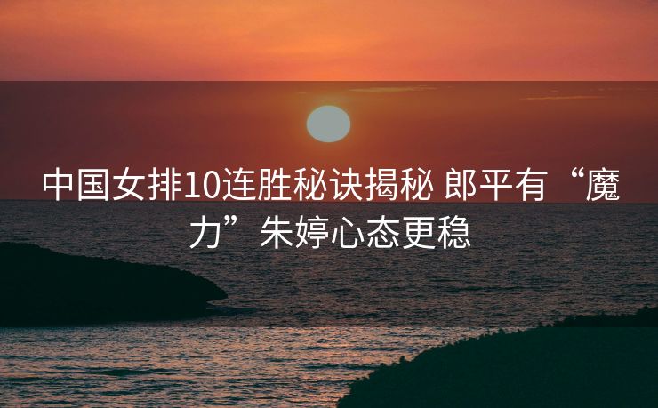 中国女排10连胜秘诀揭秘 郎平有“魔力”朱婷心态更稳