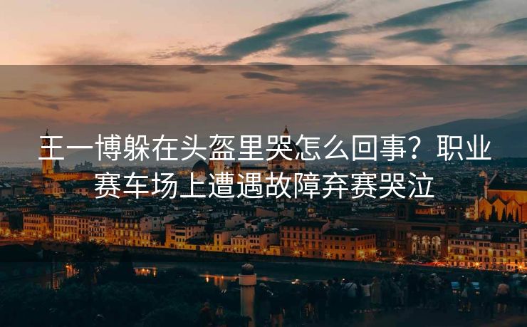 王一博躲在头盔里哭怎么回事？职业赛车场上遭遇故障弃赛哭泣