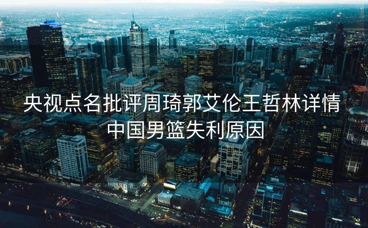 央视点名批评周琦郭艾伦王哲林详情 中国男篮失利原因