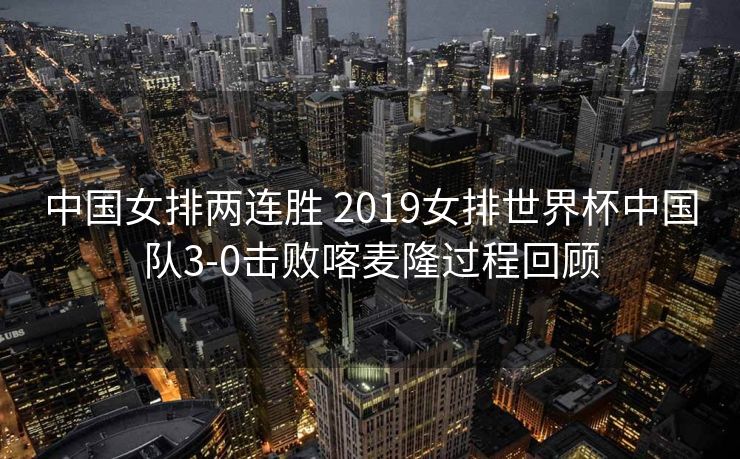 中国女排两连胜 2019女排世界杯中国队3-0击败喀麦隆过程回顾