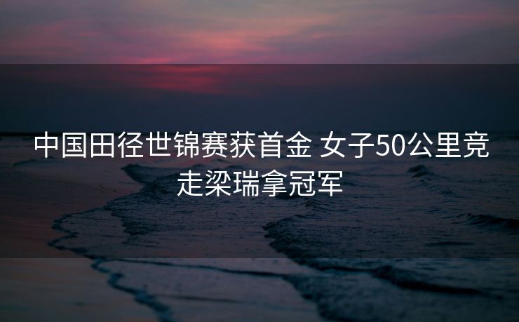 中国田径世锦赛获首金 女子50公里竞走梁瑞拿冠军