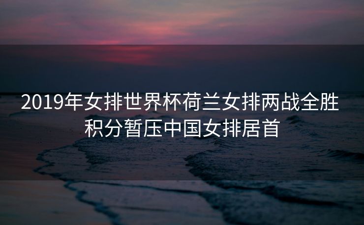 2019年女排世界杯荷兰女排两战全胜 积分暂压中国女排居首