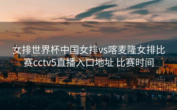 女排世界杯中国女排vs喀麦隆女排比赛cctv5直播入口地址 比赛时间