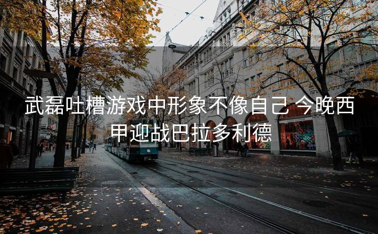 武磊吐槽游戏中形象不像自己 今晚西甲迎战巴拉多利德