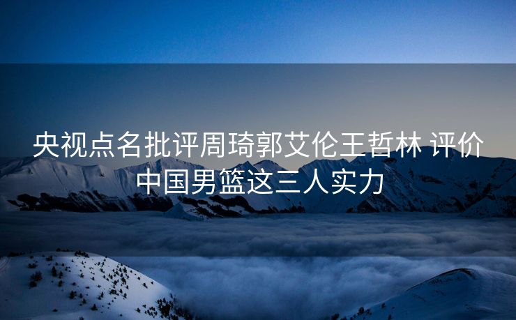 央视点名批评周琦郭艾伦王哲林 评价中国男篮这三人实力