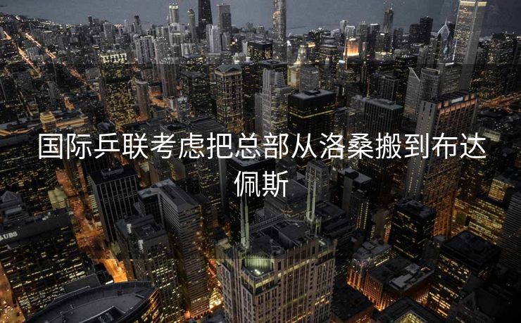 国际乒联考虑把总部从洛桑搬到布达佩斯