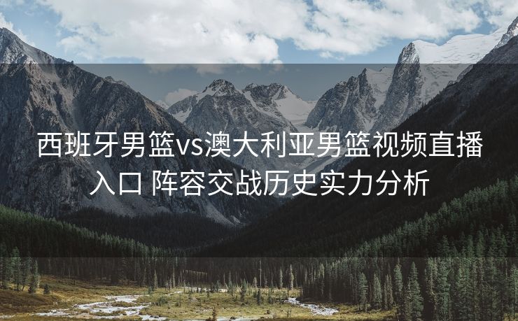 西班牙男篮vs澳大利亚男篮视频直播入口 阵容交战历史实力分析