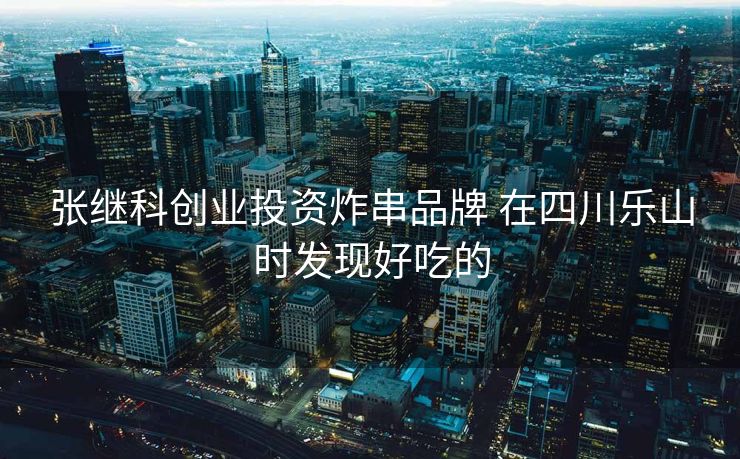 张继科创业投资炸串品牌 在四川乐山时发现好吃的