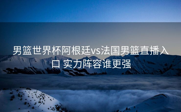 男篮世界杯阿根廷vs法国男篮直播入口 实力阵容谁更强