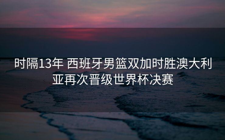 时隔13年 西班牙男篮双加时胜澳大利亚再次晋级世界杯决赛