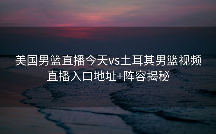 美国男篮直播今天vs土耳其男篮视频直播入口地址+阵容揭秘