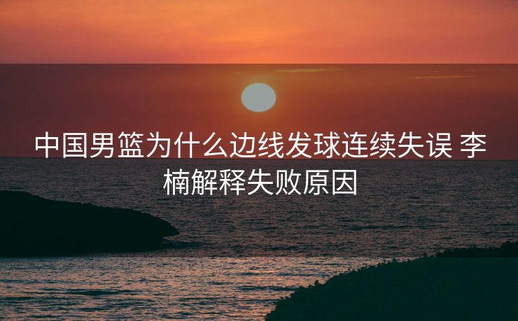 中国男篮为什么边线发球连续失误 李楠解释失败原因
