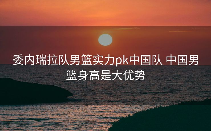 委内瑞拉队男篮实力pk中国队 中国男篮身高是大优势