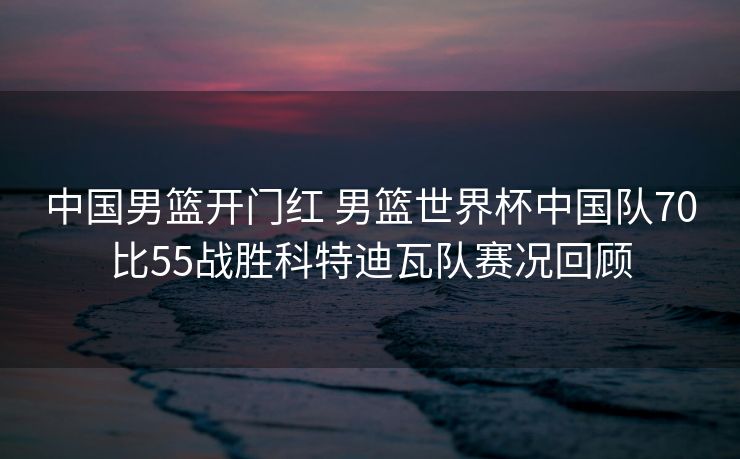中国男篮开门红 男篮世界杯中国队70比55战胜科特迪瓦队赛况回顾