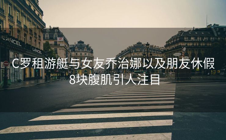 C罗租游艇与女友乔治娜以及朋友休假 8块腹肌引人注目