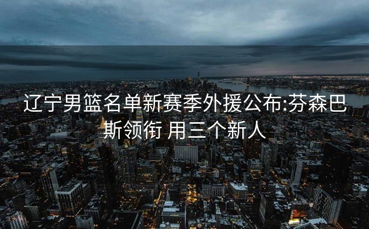 辽宁男篮名单新赛季外援公布:芬森巴斯领衔 用三个新人