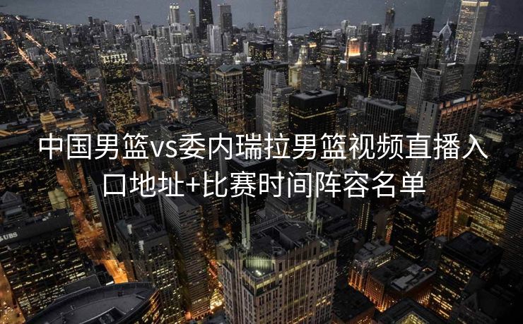 中国男篮vs委内瑞拉男篮视频直播入口地址+比赛时间阵容名单