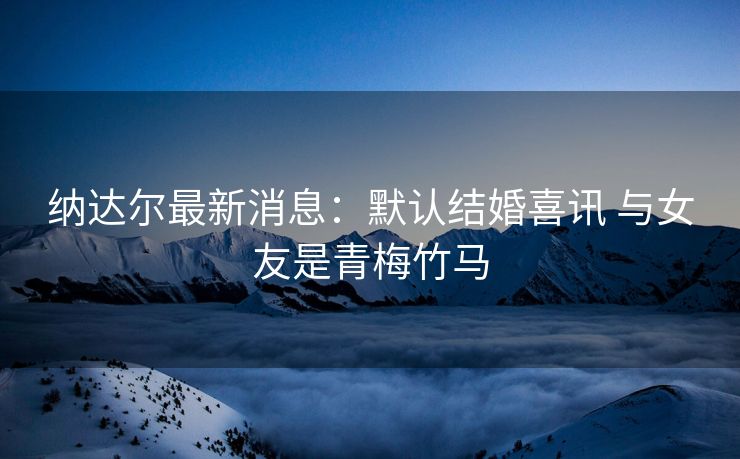 纳达尔最新消息：默认结婚喜讯 与女友是青梅竹马