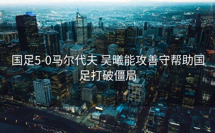国足5-0马尔代夫 吴曦能攻善守帮助国足打破僵局