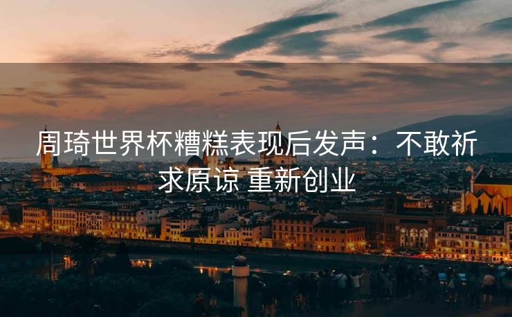 周琦世界杯糟糕表现后发声：不敢祈求原谅 重新创业