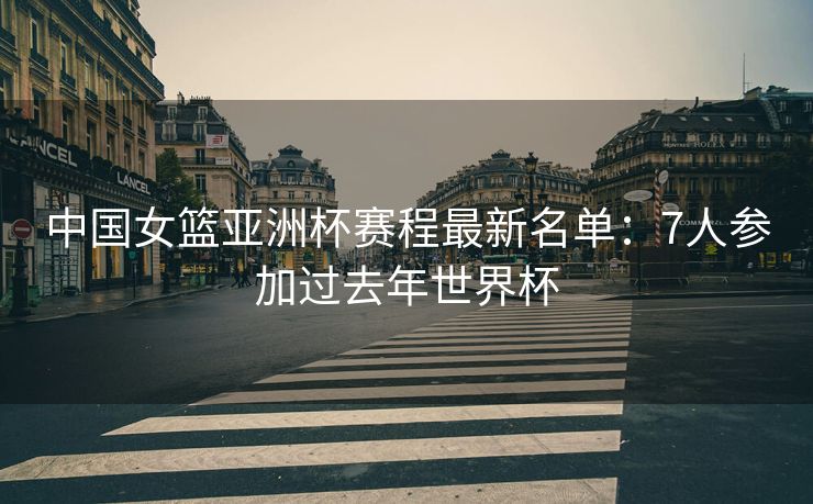 中国女篮亚洲杯赛程最新名单：7人参加过去年世界杯