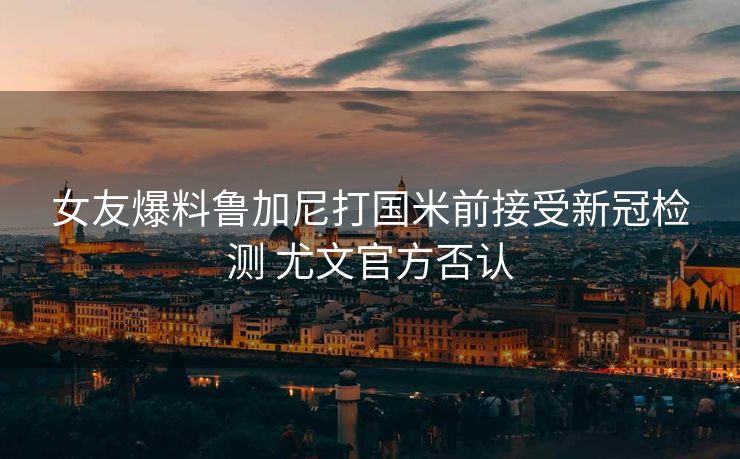 女友爆料鲁加尼打国米前接受新冠检测 尤文官方否认