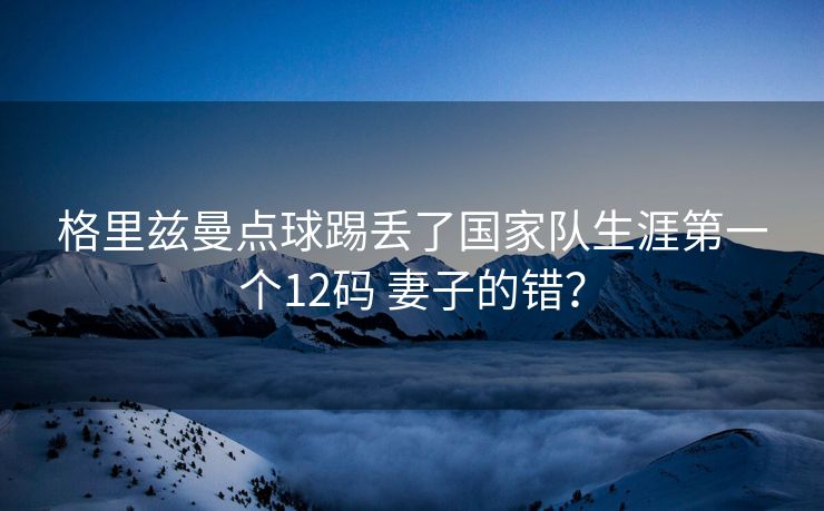 格里兹曼点球踢丢了国家队生涯第一个12码 妻子的错？