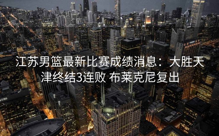 江苏男篮最新比赛成绩消息：大胜天津终结3连败 布莱克尼复出