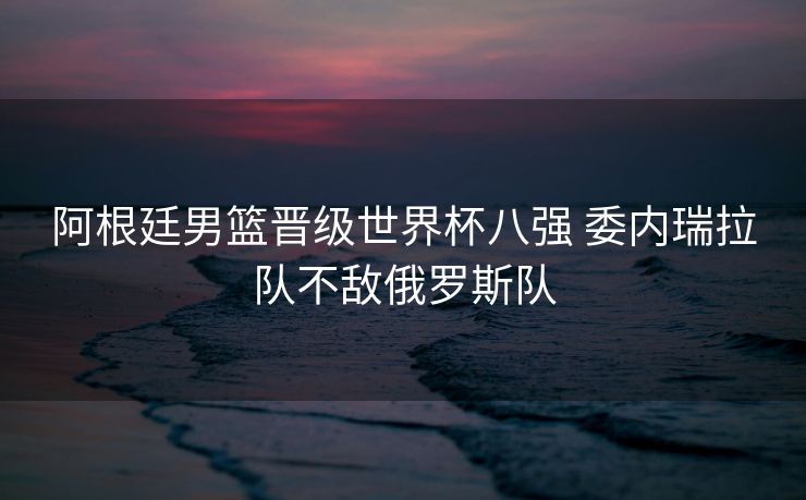 阿根廷男篮晋级世界杯八强 委内瑞拉队不敌俄罗斯队