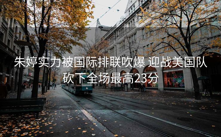 朱婷实力被国际排联吹爆 迎战美国队砍下全场最高23分