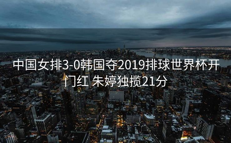 中国女排3-0韩国夺2019排球世界杯开门红 朱婷独揽21分