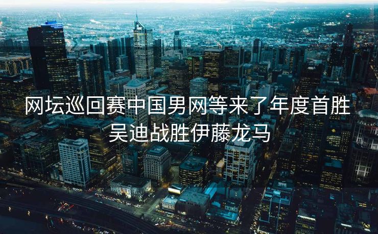 网坛巡回赛中国男网等来了年度首胜 吴迪战胜伊藤龙马