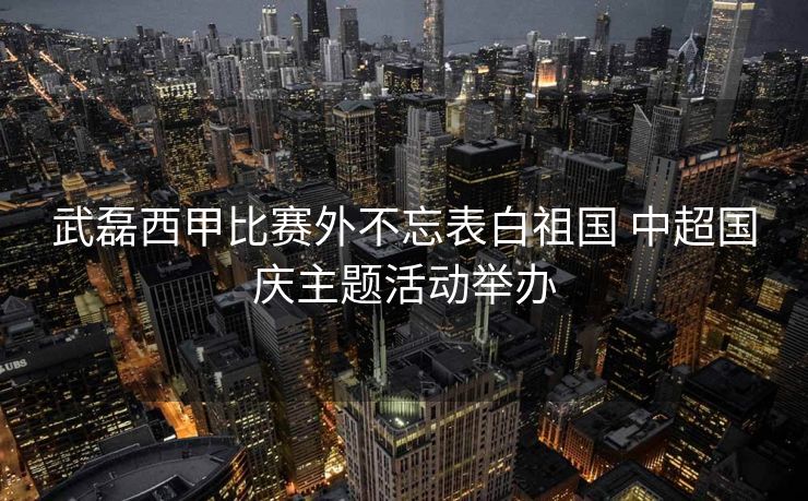 武磊西甲比赛外不忘表白祖国 中超国庆主题活动举办