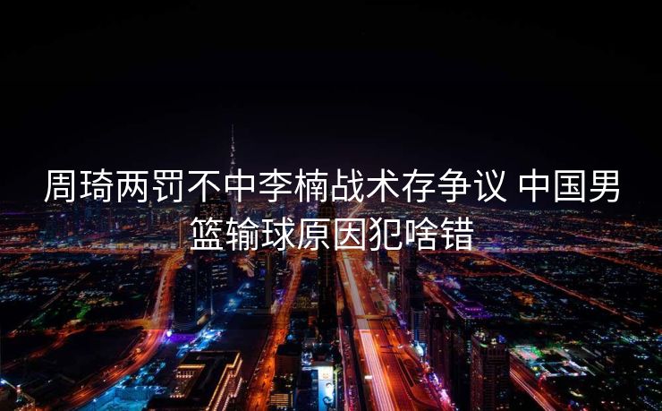 周琦两罚不中李楠战术存争议 中国男篮输球原因犯啥错