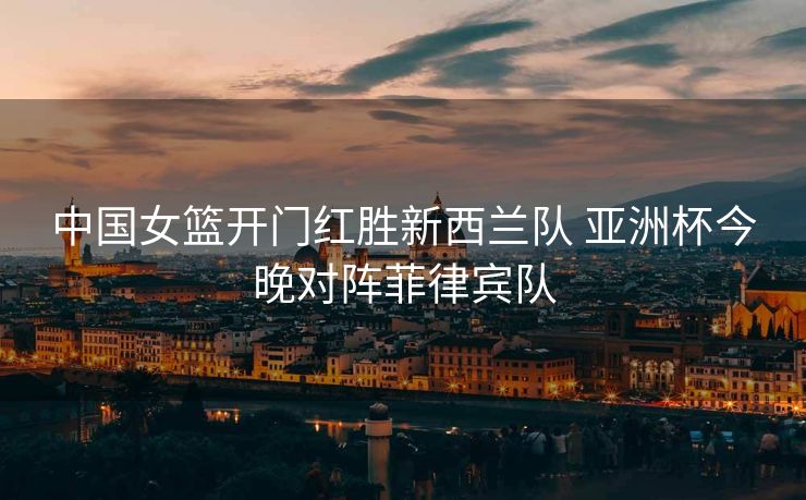 中国女篮开门红胜新西兰队 亚洲杯今晚对阵菲律宾队
