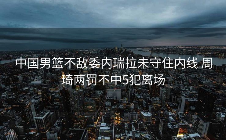 中国男篮不敌委内瑞拉未守住内线 周琦两罚不中5犯离场