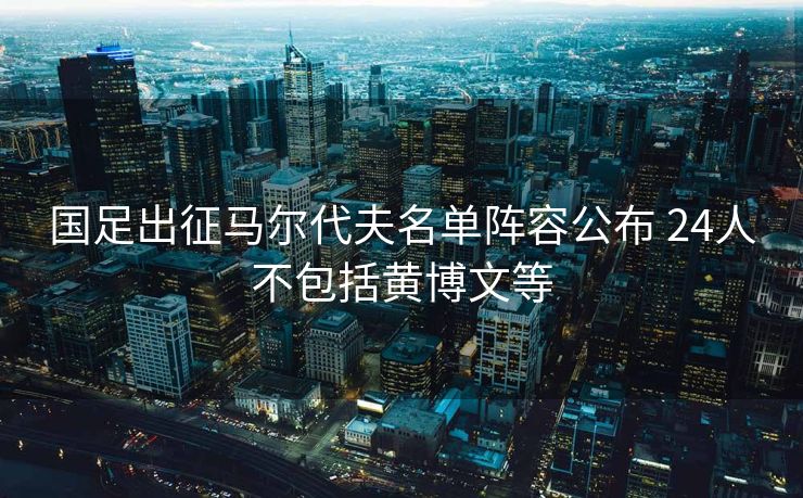 国足出征马尔代夫名单阵容公布 24人不包括黄博文等